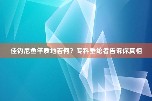 佳钓尼鱼竿质地若何？专科垂纶者告诉你真相