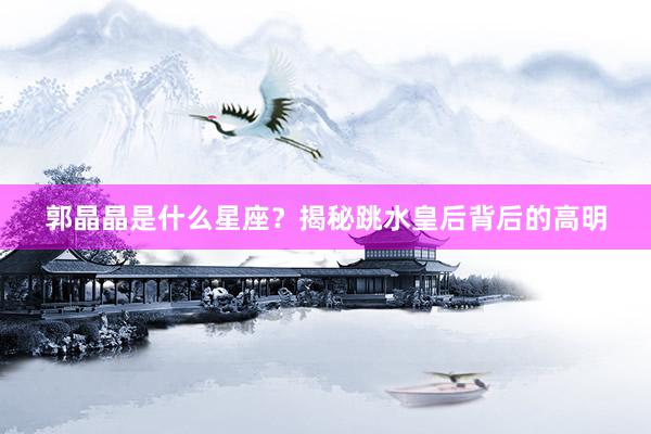 郭晶晶是什么星座？揭秘跳水皇后背后的高明