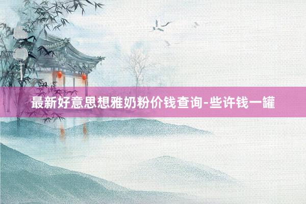 最新好意思想雅奶粉价钱查询-些许钱一罐